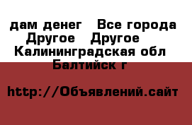 дам денег - Все города Другое » Другое   . Калининградская обл.,Балтийск г.